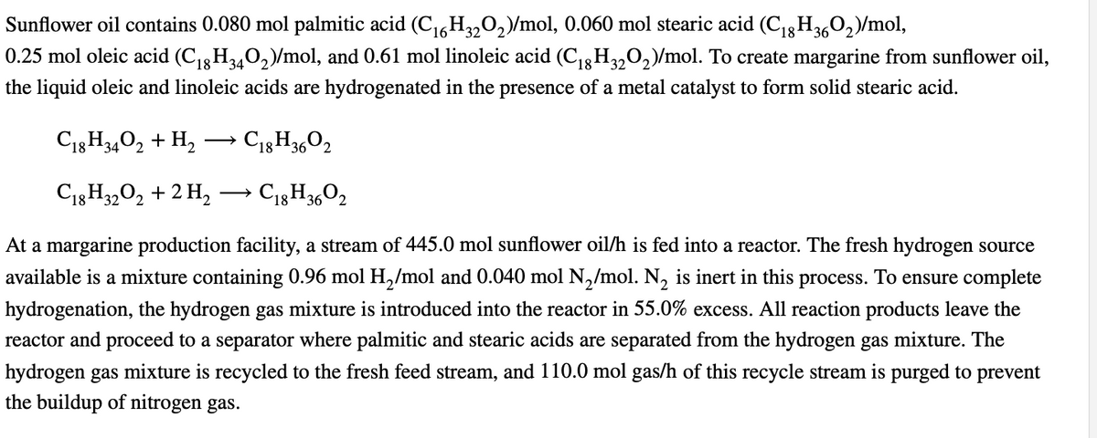 Sunflower oil contains 0.080 mol palmitic acid (C1,H„0,)/mol, 0.060 mol stearic acid (C13H3,0,)/mol,
0.25 mol oleic acid (C3H2,0,)/mol, and 0.61 mol linoleic acid (C13H2,0,)/mol. To create margarine from sunflower oil,
the liquid oleic and linoleic acids are hydrogenated in the presence of a metal catalyst to form solid stearic acid.
C18H340, + H,
C13H3,0,
C18H320, + 2 H,
CH3,02
´18
At a margarine production facility, a stream of 445.0 mol sunflower oil/h is fed into a reactor. The fresh hydrogen source
available is a mixture containing 0.96 mol H,/mol and 0.040 mol N,/mol. N, is inert in this process. To ensure complete
hydrogenation, the hydrogen gas mixture is introduced into the reactor in 55.0% excess. All reaction products leave the
reactor and proceed to a separator where palmitic and stearic acids are separated from the hydrogen gas mixture. The
hydrogen gas mixture is recycled to the fresh feed stream, and 110.0 mol gas/h of this recycle stream is purged to prevent
the buildup of nitrogen gas.
