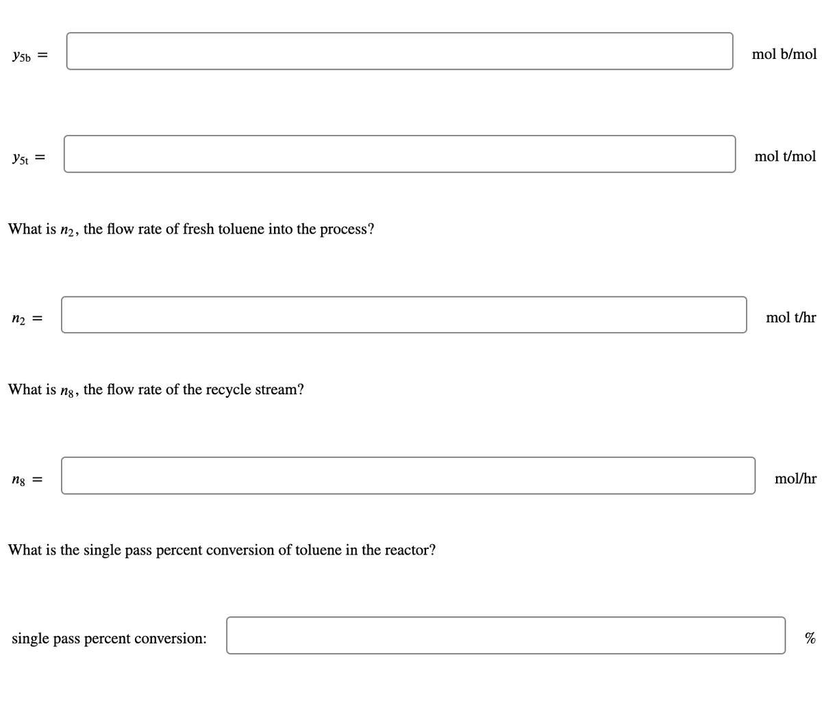 Y5h =
mol b/mol
y5t =
mol t/mol
What is
n2,
the flow rate of fresh toluene into the process?
n2 =
mol t/hr
What is
n8,
the flow rate of the recycle stream?
mol/hr
= 8y
What is the single pass percent conversion of toluene in the reactor?
single pass percent conversion:
%
