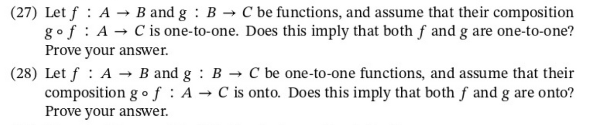 (27) Let f A → B and g B → C be functions, and assume that their composition
gof A→ C is one-to-one. Does this imply that both fand g are one-to-one?
Prove your answer.
(28) Let f : A → B and g : B C be one-to-one functions, and assume that their
composition go f : A → C is onto. Does this imply that both f and g are onto?
Prove your answer.