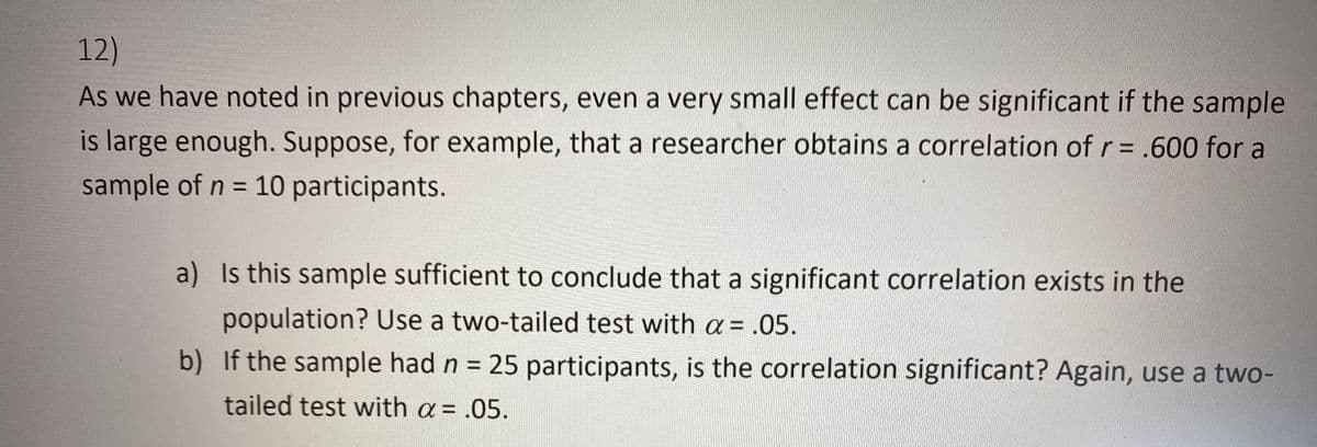 12)
As we have noted in previous chapters, even a very small effect can be significant if the sample
is large enough. Suppose, for example, that a researcher obtains a correlation of r=.600 for a
sample of n = 10 participants.
%3D
a) Is this sample sufficient to conclude that a significant correlation exists in the
population? Use a two-tailed test with a = .05.
b) If the sample had n = 25 participants, is the correlation significant? Again, use a two-
tailed test with a= .05.
