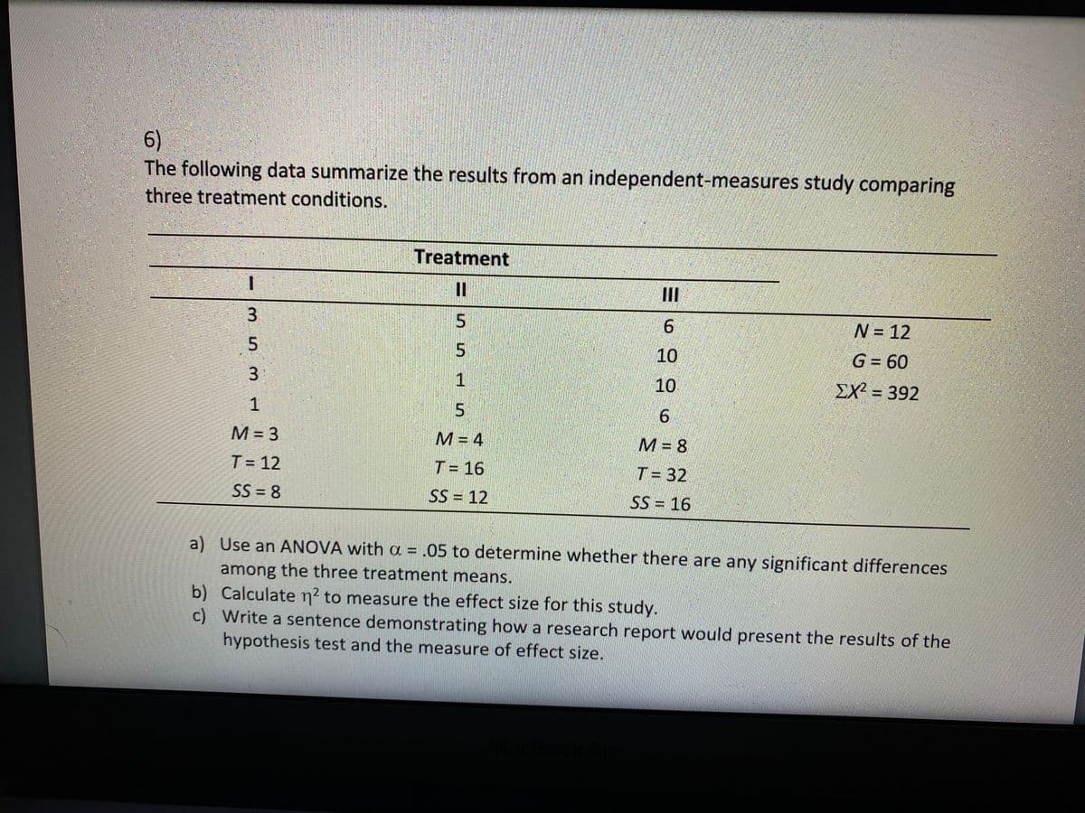 6)
The following data summarize the results from an independent-measures study comparing
three treatment conditions.
Treatment
II
3.
6.
N= 12
10
G = 60
1
10
EX = 392
1
5.
6.
M = 3
M = 4
M= 8
T= 12
T= 16
T= 32
SS = 8
SS = 12
SS = 16
a) Use an ANOVA with a = .05 to determine whether there are any significant differences
among the three treatment means.
b) Calculate n² to measure the effect size for this study.
c) Write a sentence demonstrating how a research report would present the results of the
hypothesis test and the measure of effect size.
3.
