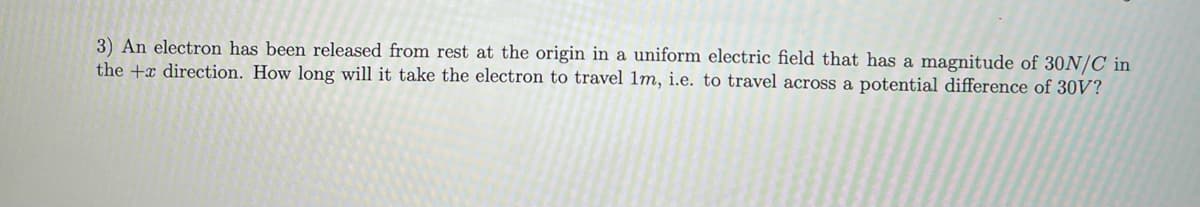 3) An electron has been released from rest at the origin in a uniform electric field that has a magnitude of 30N/C in
the + direction. How long will it take the electron to travel 1m, i.e. to travel across a potential difference of 30V?