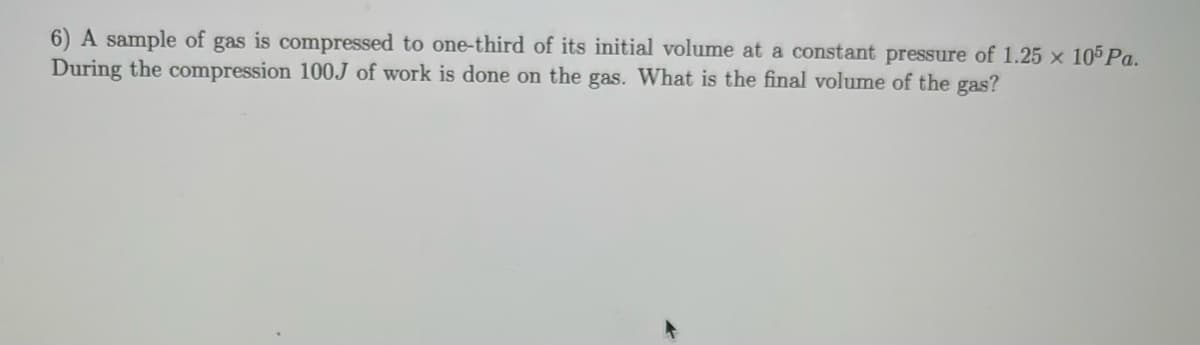 6) A sample of gas is compressed to one-third of its initial volume at a constant pressure of 1.25 × 105 Pa.
During the compression 100J of work is done on the gas. What is the final volume of the gas?