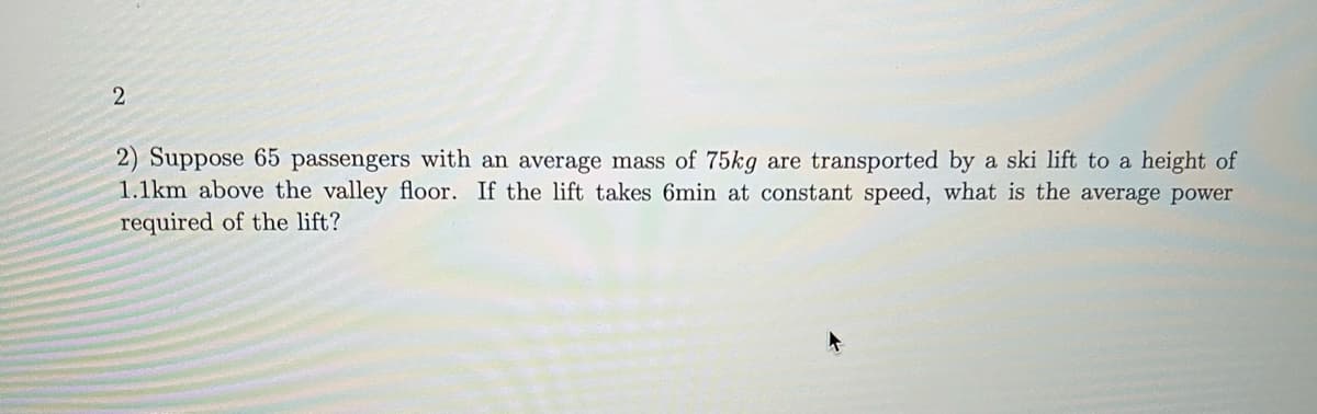 2) Suppose 65 passengers with an average mass of 75kg are transported by a ski lift to a height of
1.1km above the valley floor. If the lift takes 6min at constant speed, what is the average power
required of the lift?
