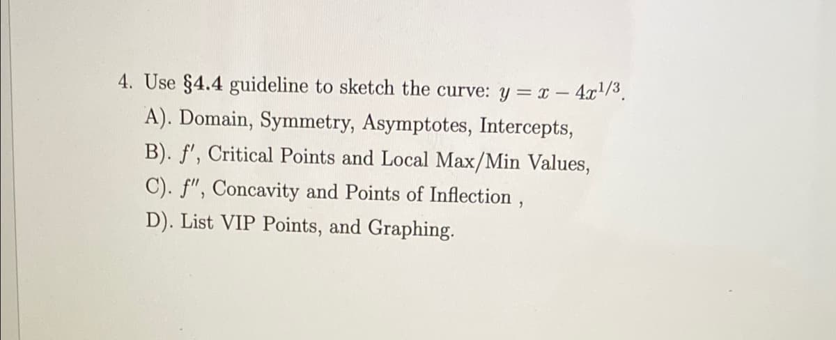 4. Use §4.4 guideline to sketch the curve: y = x - 4x/3.
A). Domain, Symmetry, Asymptotes, Intercepts,
B). f', Critical Points and Local Max/Min Values,
C). f", Concavity and Points of Inflection ,
D). List VIP Points, and Graphing.
