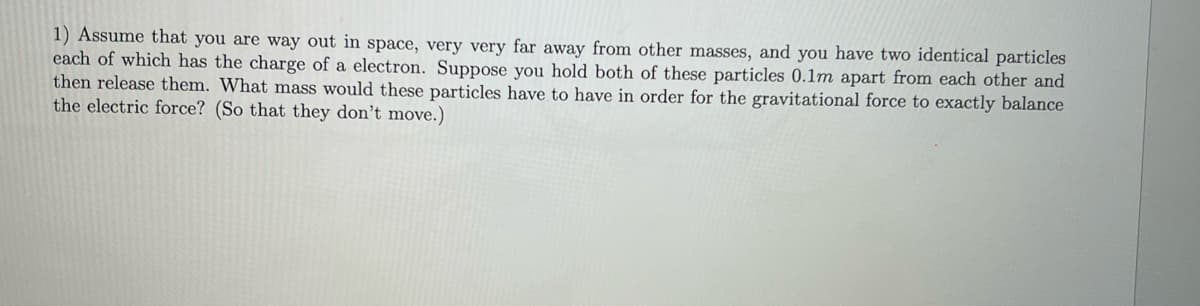 1) Assume that you are way out in space, very very far away from other masses, and you have two identical particles
each of which has the charge of a electron. Suppose you hold both of these particles 0.1m apart from each other and
then release them. What mass would these particles have to have in order for the gravitational force to exactly balance
the electric force? (So that they don't move.)