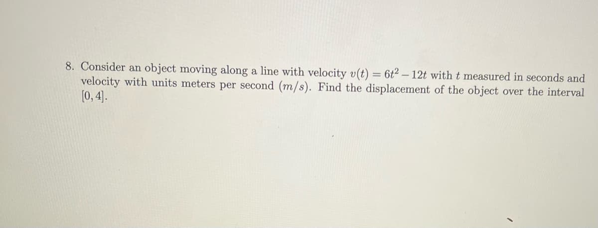 8. Consider an object moving along a line with velocity v(t) = 6t2 - 12t with t measured in seconds and
velocity with units meters per second (m/s). Find the displacement of the object over the interval
[0, 4].