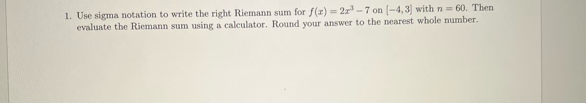 1. Use sigma notation to write the right Riemann sum for f(x) = 2x³-7 on [-4,3] with n = 60. Then
evaluate the Riemann sum using a calculator. Round your answer to the nearest whole number.