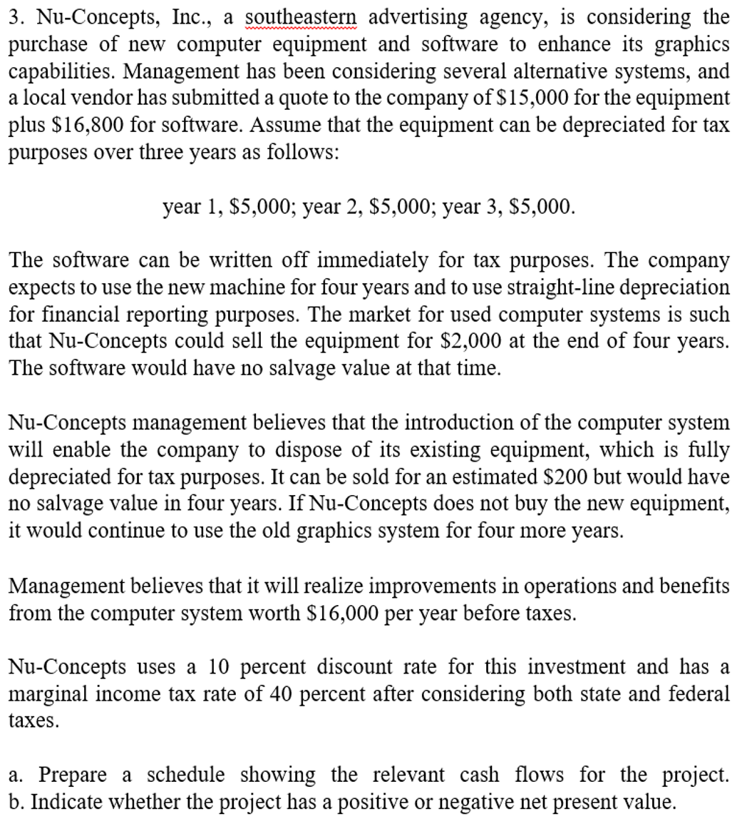3. Nu-Concepts, Inc., a southeastern advertising agency, is considering the
purchase of new computer equipment and software to enhance its graphics
capabilities. Management has been considering several alternative systems, and
a local vendor has submitted a quote to the company of $15,000 for the equipment
plus $16,800 for software. Assume that the equipment can be depreciated for tax
purposes over three years as follows:
year 1, $5,000; year 2, $5,000; year 3, $5,000.
The software can be written off immediately for tax purposes. The company
expects to use the new machine for four years and to use straight-line depreciation
for financial reporting purposes. The market for used computer systems is such
that Nu-Concepts could sell the equipment for $2,000 at the end of four years.
The software would have no salvage value at that time.
Nu-Concepts management believes that the introduction of the computer system
will enable the company to dispose of its existing equipment, which is fully
depreciated for tax purposes. It can be sold for an estimated $200 but would have
no salvage value in four years. If Nu-Concepts does not buy the new equipment,
it would continue to use the old graphics system for four more years.
Management believes that it will realize improvements in operations and benefits
from the computer system worth $16,000 per year before taxes.
Nu-Concepts uses a 10 percent discount rate for this investment and has a
marginal income tax rate of 40 percent after considering both state and federal
taxes.
a. Prepare a schedule showing the relevant cash flows for the project.
b. Indicate whether the project has a positive or negative net present value.