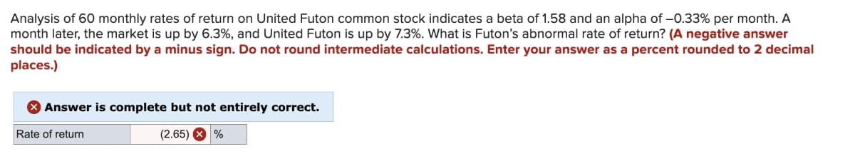 Analysis of 60 monthly rates of return on United Futon common stock indicates a beta of 1.58 and an alpha of -0.33% per month. A
month later, the market is up by 6.3%, and United Futon is up by 7.3%. What is Futon's abnormal rate of return? (A negative answer
should be indicated by a minus sign. Do not round intermediate calculations. Enter your answer as a percent rounded to 2 decimal
places.)
> Answer is complete but not entirely correct.
Rate of return
(2.65) X %