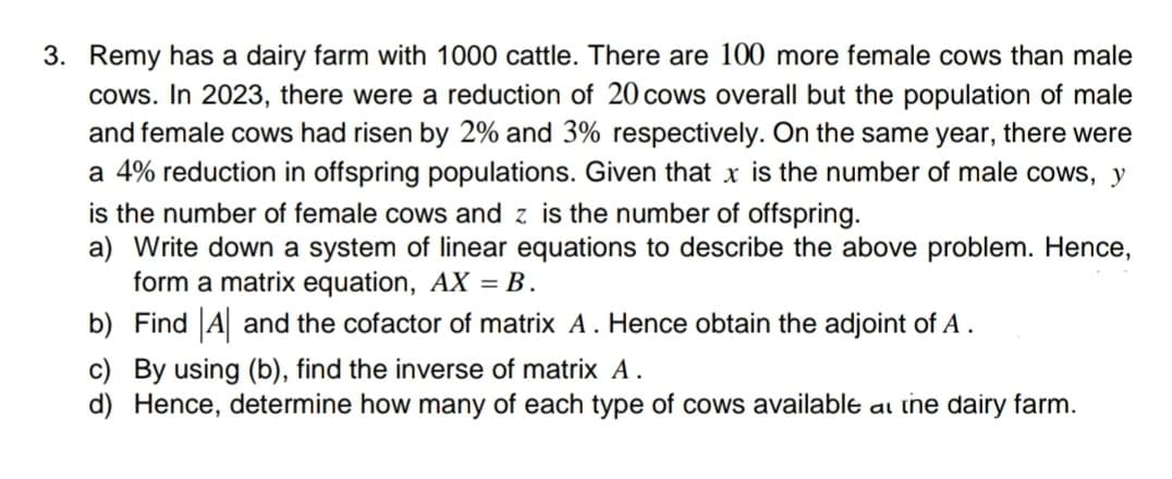 3. Remy has a dairy farm with 1000 cattle. There are 100 more female cows than male
cows. In 2023, there were a reduction of 20 cows overall but the population of male
and female cows had risen by 2% and 3% respectively. On the same year, there were
a 4% reduction in offspring populations. Given that x is the number of male cows, y
is the number of female cows and z is the number of offspring.
a) Write down a system of linear equations to describe the above problem. Hence,
form a matrix equation, AX = B.
b) Find A and the cofactor of matrix A. Hence obtain the adjoint of A.
c) By using (b), find the inverse of matrix A.
d) Hence, determine how many of each type of cows available at the dairy farm.