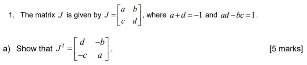 1. The matrix J is given by J=|
a) Show that J²
=
-C
-b
-=[a b]
a
, where a+d=-1 and ad-bc=1.
[5 marks]