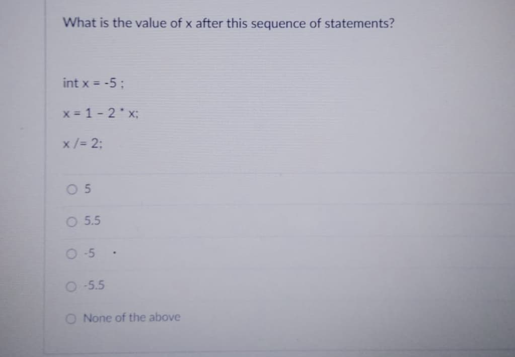 What is the value of x after this sequence of statements?
int x = -5;
x = 1 -2*x;
x / = 2;
05
O 5.5
0-5
O -5.5
None of the above