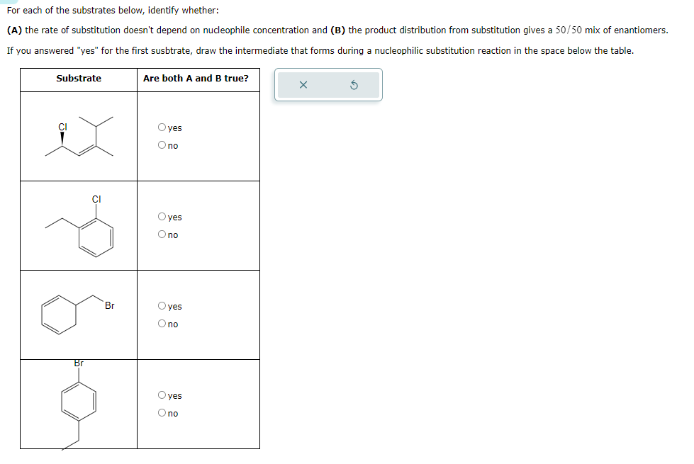 For each of the substrates below, identify whether:
(A) the rate of substitution doesn't depend on nucleophile concentration and (B) the product distribution from substitution gives a 50/50 mix of enantiomers.
If you answered "yes" for the first susbtrate, draw the intermediate that forms during a nucleophilic substitution reaction in the space below the table.
Substrate
Are both A and B true?
Br
yes
Опо
yes
Опо
Br
yes
no
Oyes
Опо