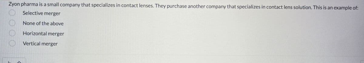 Zyon pharma is a small company that specializes in contact lenses. They purchase another company that specializes in contact lens solution. This is an example of:
O
Selective merger
O
None of the above
C
Horizontal merger
Vertical merger