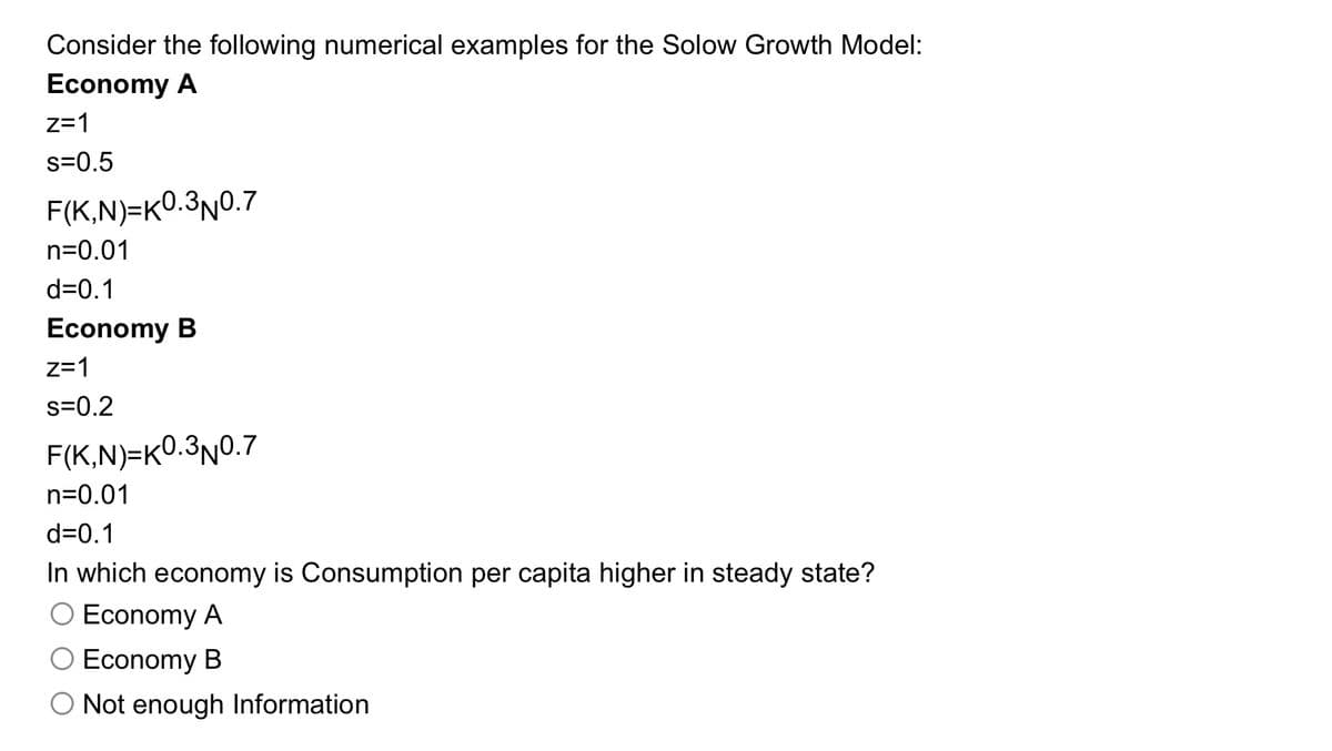 Consider the following numerical examples for the Solow Growth Model:
Economy A
z=1
s=0.5
F(K,N)=K0.3N0.7
n=0.01
d=0.1
Economy B
z=1
s=0.2
F(K,N)=K0.3N0.7
n=0.01
d=0.1
In which economy is Consumption per capita higher in steady state?
O Economy A
O Economy B
Not enough Information
