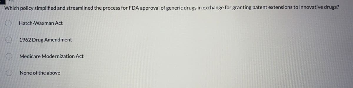 Which policy simplified and streamlined the process for FDA approval of generic drugs in exchange for granting patent extensions to innovative drugs?
Hatch-Waxman Act
1962 Drug Amendment
Medicare Modernization Act
None of the above