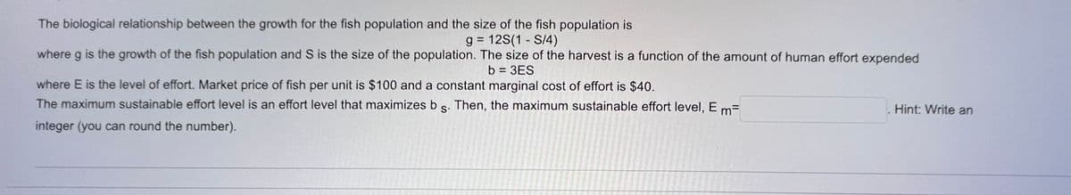The biological relationship between the growth for the fish population and the size of the fish population is
g= 12S(1 S/4)
where g is the growth of the fish population and S is the size of the population. The size of the harvest is a function of the amount of human effort expended
b = 3ES
where E is the level of effort. Market price of fish per unit is $100 and a constant marginal cost of effort is $40.
The maximum sustainable effort level is an effort level that maximizes b s. Then, the maximum sustainable effort level, Em=
integer (you can round the number).
Hint: Write an