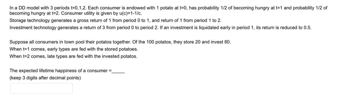 In a DD model with 3 periods t=0,1,2. Each consumer is endowed with 1 potato at t=0, has probability 1/2 of becoming hungry at t=1 and probability 1/2 of
becoming hungry at t=2. Consumer utility is given by u(c)=1-1/c.
Storage technology generates a gross return of 1 from period 0 to 1, and return of 1 from period 1 to 2.
Investment technology generates a return of 3 from period 0 to period 2. If an investment is liquidated early in period 1, its return is reduced to 0.5.
Suppose all consumers in town pool their potatos together. Of the 100 potatos, they store 20 and invest 80.
When t=1 comes, early types are fed with the stored potatoes.
When t=2 comes, late types are fed with the invested potatos.
The expected lifetime happiness of a consumer =
(keep 3 digits after decimal points)

