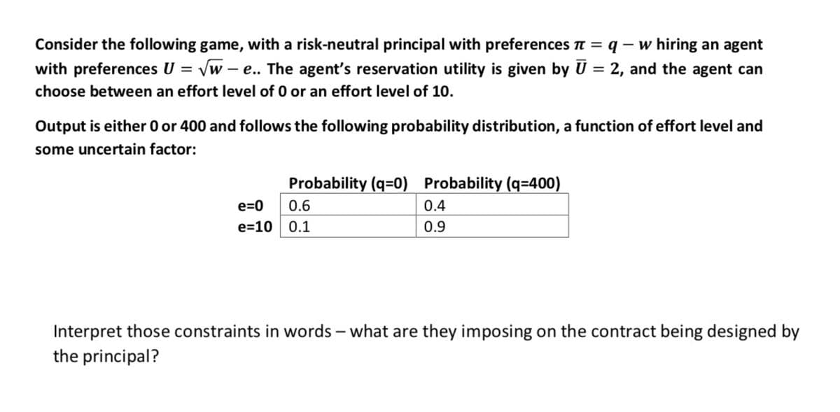 Consider the following game, with a risk-neutral principal with preferences π = q - w hiring an agent
with preferences U = √w-e.. The agent's reservation utility is given by Ū = 2, and the agent can
choose between an effort level of 0 or an effort level of 10.
Output is either 0 or 400 and follows the following probability distribution, a function of effort level and
some uncertain factor:
Probability (q=0) Probability (q=400)
e=0
0.6
e=10 0.1
0.4
0.9
Interpret those constraints in words - what are they imposing on the contract being designed by
the principal?