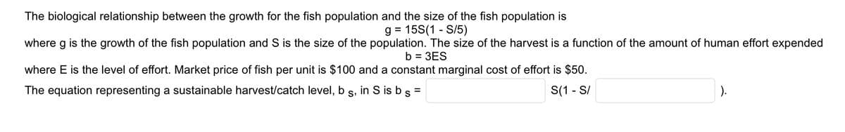 The biological relationship between the growth for the fish population and the size of the fish population is
g = 15S(1-S/5)
where g is the growth of the fish population and S is the size of the population. The size of the harvest is a function of the amount of human effort expended
b = 3ES
where E is the level of effort. Market price of fish per unit is $100 and a constant marginal cost of effort is $50.
The equation representing a sustainable harvest/catch level, b s, in S is b s =
S(1 - S/
).