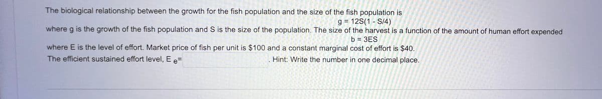 The biological relationship between the growth for the fish population and the size of the fish population is
g = 12S(1 - S/4)
where g is the growth of the fish population and S is the size of the population. The size of the harvest is a function of the amount of human effort expended
b = 3ES
where E is the level of effort. Market price of fish per unit is $100 and a constant marginal cost of effort is $40.
The efficient sustained effort level, E e=
Hint: Write the number in one decimal place.