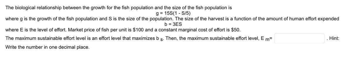The biological relationship between the growth for the fish population and the size of the fish population is
g = 15S(1-S/5)
where g is the growth of the fish population and S is the size of the population. The size of the harvest is a function of the amount of human effort expended
b = 3ES
where E is the level of effort. Market price of fish per unit is $100 and a constant marginal cost of effort is $50.
The maximum sustainable effort level is an effort level that maximizes b §. Then, the maximum sustainable effort level, E m=
Write the number in one decimal place.
Hint: