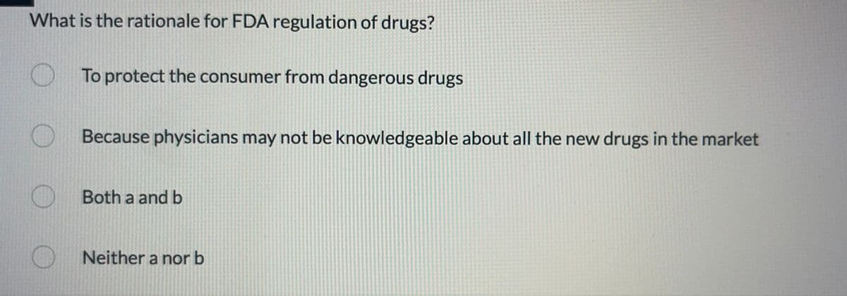 What is the rationale for FDA regulation of drugs?
To protect the consumer from dangerous drugs
Because physicians may not be knowledgeable about all the new drugs in the market
Both a and b
Neither a nor b