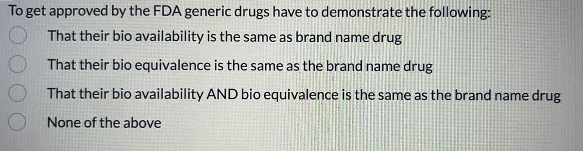 To get approved by the FDA generic drugs have to demonstrate the following:
That their bio availability is the same as brand name drug
That their bio equivalence is the same as the brand name drug
That their bio availability AND bio equivalence is the same as the brand name drug
None of the above