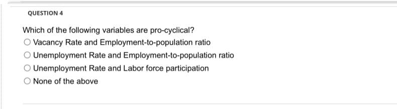 QUESTION 4
Which of the following variables are pro-cyclical?
O Vacancy Rate and Employment-to-population ratio
O Unemployment Rate and Employment-to-population ratio
O Unemployment Rate and Labor force participation
O None of the above
