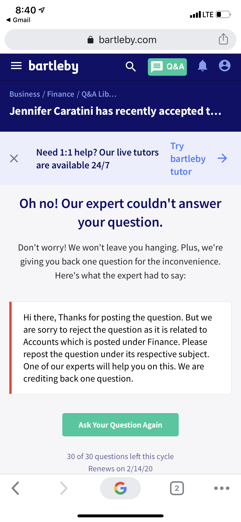 8:40 1
ll LTE O
1 Gmail
bartleby.com
= bartleby
Q&A
Business / Finance / Q&A Lib...
Jennifer Caratini has recently accepted t...
Try
Need 1:1 help? Our live tutors
are available 24/7
bartleby >
tutor
Oh no! Our expert couldn't answer
your question.
Don't worry! We won't leave you hanging. Plus, we're
giving you back one question for the inconvenience.
Here's what the expert had to say:
Hi there, Thanks for posting the question. But we
are sorry to reject the question as it is related to
Accounts which is posted under Finance. Please
repost the question under its respective subject.
One of our experts will help you on this. We are
crediting back one question.
Ask Your Question Again
30 of 30 questions left this cycle
Renews on 2/14/20
