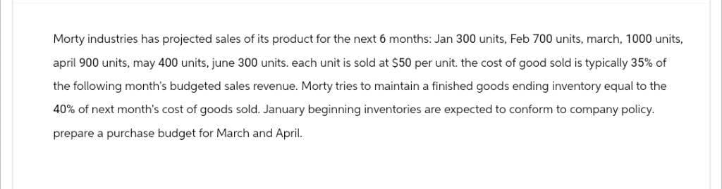 Morty industries has projected sales of its product for the next 6 months: Jan 300 units, Feb 700 units, march, 1000 units,
april 900 units, may 400 units, june 300 units. each unit is sold at $50 per unit. the cost of good sold is typically 35% of
the following month's budgeted sales revenue. Morty tries to maintain a finished goods ending inventory equal to the
40% of next month's cost of goods sold. January beginning inventories are expected to conform to company policy.
prepare a purchase budget for March and April.