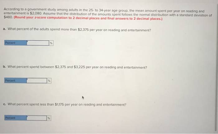 According to a government study among adults in the 25-to 34-year age group, the mean amount spent per year on reading and
entertainment is $2,080. Assume that the distribution of the amounts spent follows the normal distribution with a standard deviation of
$480. (Round your score computation to 2 decimal places and final answers to 2 decimal places.)
a. What percent of the adults spend more than $2,375 per year on reading and entertainment?
Percent
b. What percent spend between $2,375 and $3,225 per year on reading and entertainment?
Percent
%
Percent
%
c. What percent spend less than $1,175 per year on reading and entertainment?