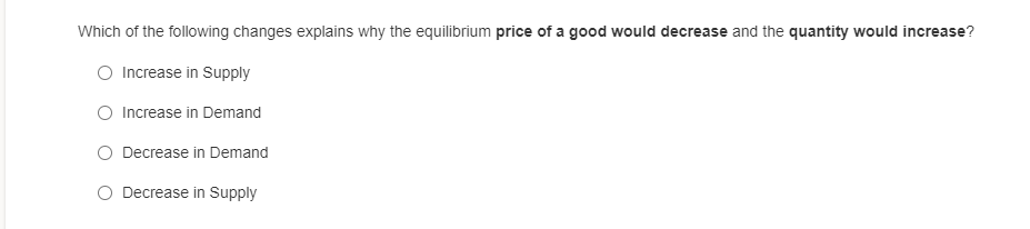 Which of the following changes explains why the equilibrium price of a good would decrease and the quantity would increase?
Increase in Supply
O Increase in Demand
Decrease in Demand
O Decrease in Supply
