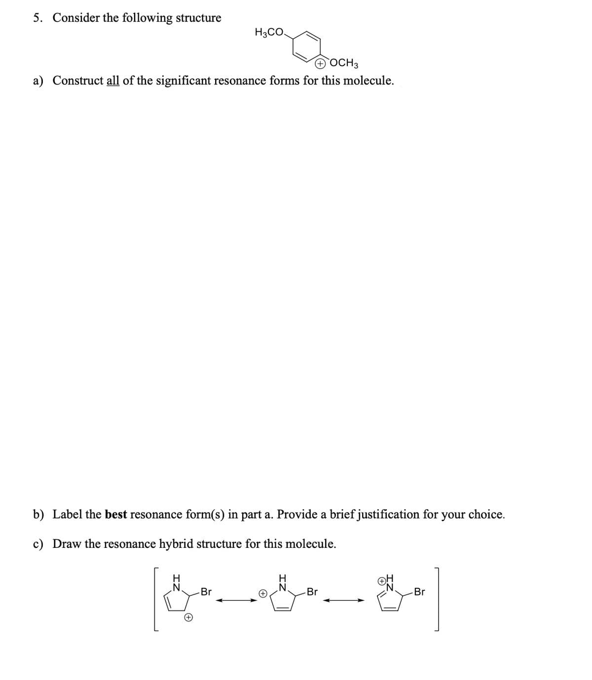 5. Consider the following structure
H3CO
+ OCH 3
a) Construct all of the significant resonance forms for this molecule.
b) Label the best resonance form(s) in part a. Provide a brief justification for
c) Draw the resonance hybrid structure for this molecule.
&
-Br
“ཀས་ ིས ོགས་མ་ཅ
your choice.