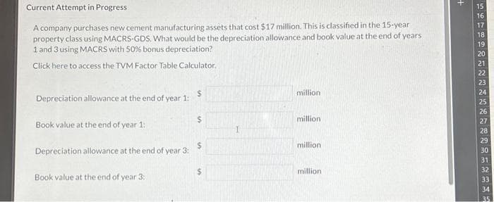 Current Attempt in Progress
A company purchases new cement manufacturing assets that cost $17 million. This is classified in the 15-year
property class using MACRS-GDS. What would be the depreciation allowance and book value at the end of years
1 and 3 using MACRS with 50% bonus depreciation?
Click here to access the TVM Factor Table Calculator.
Depreciation allowance at the end of year 1:
$
Book value at the end of year 1:
$
Depreciation allowance at the end of year 3:
$
Book value at the end of year 3:
IA
million
million
million
million
+
15
16
17
18
19
20
21
22
23
24
25
26
27
28
29
30
31
32
33
34
3.5