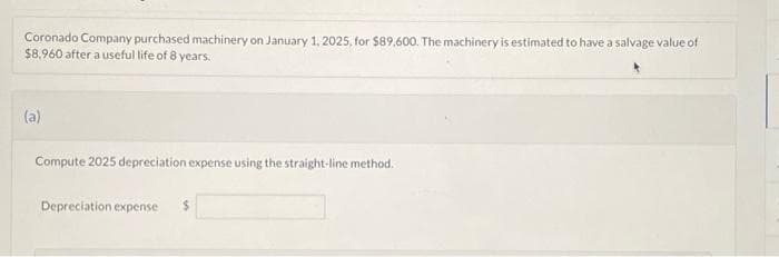 Coronado Company purchased machinery on January 1, 2025, for $89,600. The machinery is estimated to have a salvage value of
$8,960 after a useful life of 8 years.
(a)
Compute 2025 depreciation expense using the straight-line method.
Depreciation expense