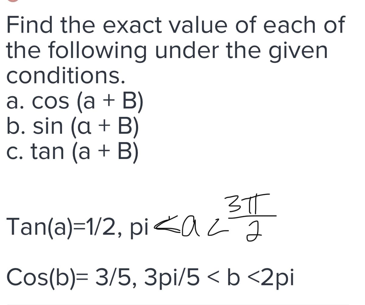 Find the exact value of each of
the following under the given
conditions.
a. cos (a + B)
b. sin (a + B)
c. tan (a + B)
310
Tan(a)=1/2, piazã
Cos(b)= 3/5, 3pi/5 < b <2pi