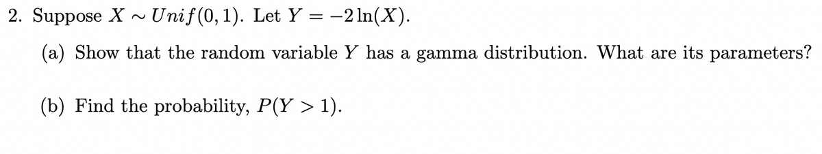 2. Suppose X~ Unif(0, 1). Let Y = −2ln(X).
(a) Show that the random variable Y has a gamma distribution. What are its parameters?
(b) Find the probability, P(Y > 1).