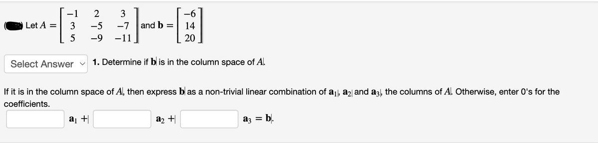 Let A
=
-1 2
3
5
Select Answer
3
-5 -7 and b =
-9 -11
a₁ +
-6
14
20
1. Determine if bis in the column space of A.
If it is in the column space of Al, then express bl as a non-trivial linear combination of a₁, a2 and a3, the columns of A. Otherwise, enter O's for the
coefficients.
a₂ +
a3 =
b.