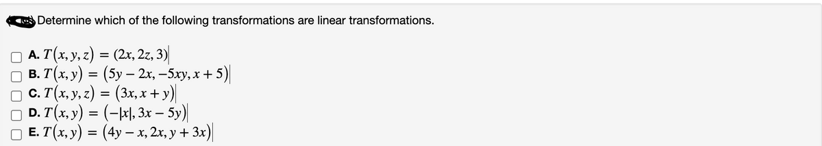Determine which of the following transformations are linear transformations.
A. T(x, y, z) = (2x, 2z, 3)
B. T(x, y) = (5y - 2x, -5xy, x + 5)
□ C. T(x, y, z) = (3x, x + y)
D. T(x, y) = (-x), 3x - 5y)
□ E. T(x, y) = (4y - x, 2x, y + 3x)|