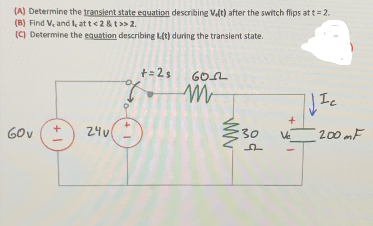 (A) Determine the transient state equation describing V.(t) after the switch flips at t = 2.
(B) Find V. and I, at t<2 & t>> 2.
(C) Determine the equation describing left) during the transient state.
60v
+1
of
+ = 2 s
24v
+
602
m
लंद
30
WW
WIC
Ic
+
Ve
200 mF