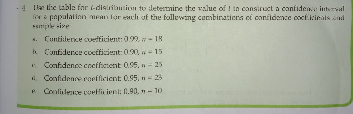 - 4. Use the table for t-distribution to determine the value of t to construct a confidence interval
for a population mean for each of the following combinations of confidence coefficients and
sample size:
Confidence coefficient: 0.99, n 18
a.
b. Confidence coefficient: 0.90, n 15
с.
Confidence coefficient: 0.95, n = 25
d. Confidence coefficient: 0.95, n = 23
e.
Confidence coefficient: 0.90, n = 10
