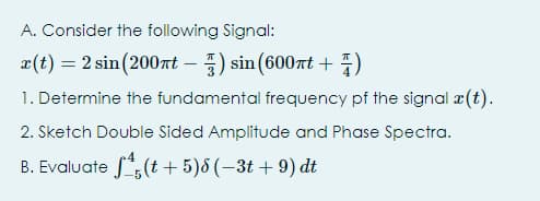 A. Consider the following Signal:
æ(t) = 2 sin(200t – ) sin (600nt + 7)
1. Determine the fundamental frequency pf the signal ¤(t).
2. Sketch Double Sided Amplitude and Phase Spectra.
B. Evaluate f":(t + 5)8 (-3t + 9) dt
