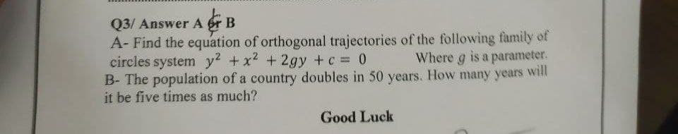 Q3/ Answer A fr B
A- Find the equation of orthogonal trajectories of the following family of
circles system y2 +x2 + 2gy +c 0
B- The population of a country doubles in 50 years. How many years will
it be five times as much?
Where g is a parameter.
Good Luck
