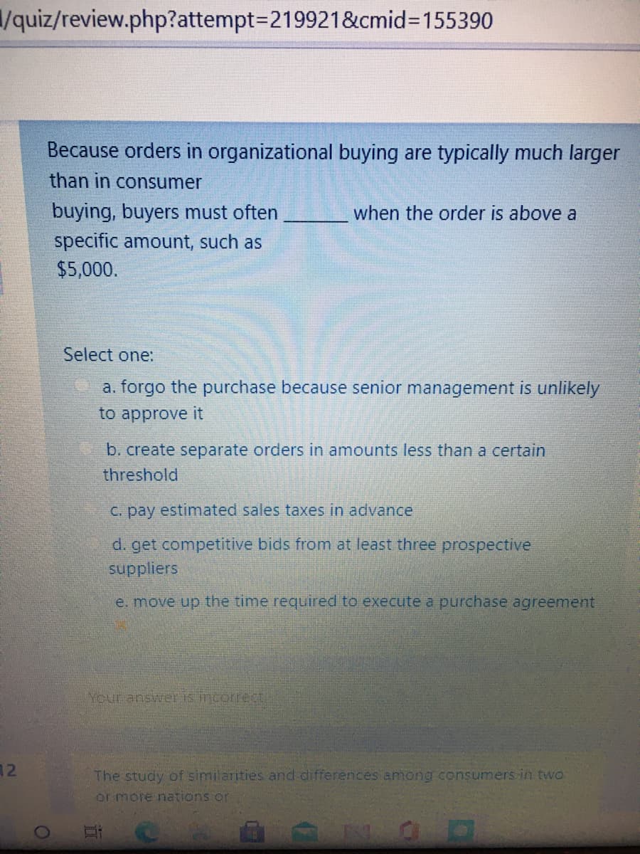 /quiz/review.php?attempt=219921&cmid3D155390
Because orders in organizational buying are typically much larger
than in consumer
buying, buyers must often
when the order is above a
specific amount, such as
$5,000.
Select one:
a. forgo the purchase because senior management is unlikely
to approve it
b. create separate orders in amounts less than a certain
threshold
c. pay estimated sales taxes in advance
d. get competitive bids from at least three prospective
suppliers
e. move up the time required to execute a purchase agreement
Your answer is incorrec
12
The study of similarities and differences among consumers in two
or more nations or
