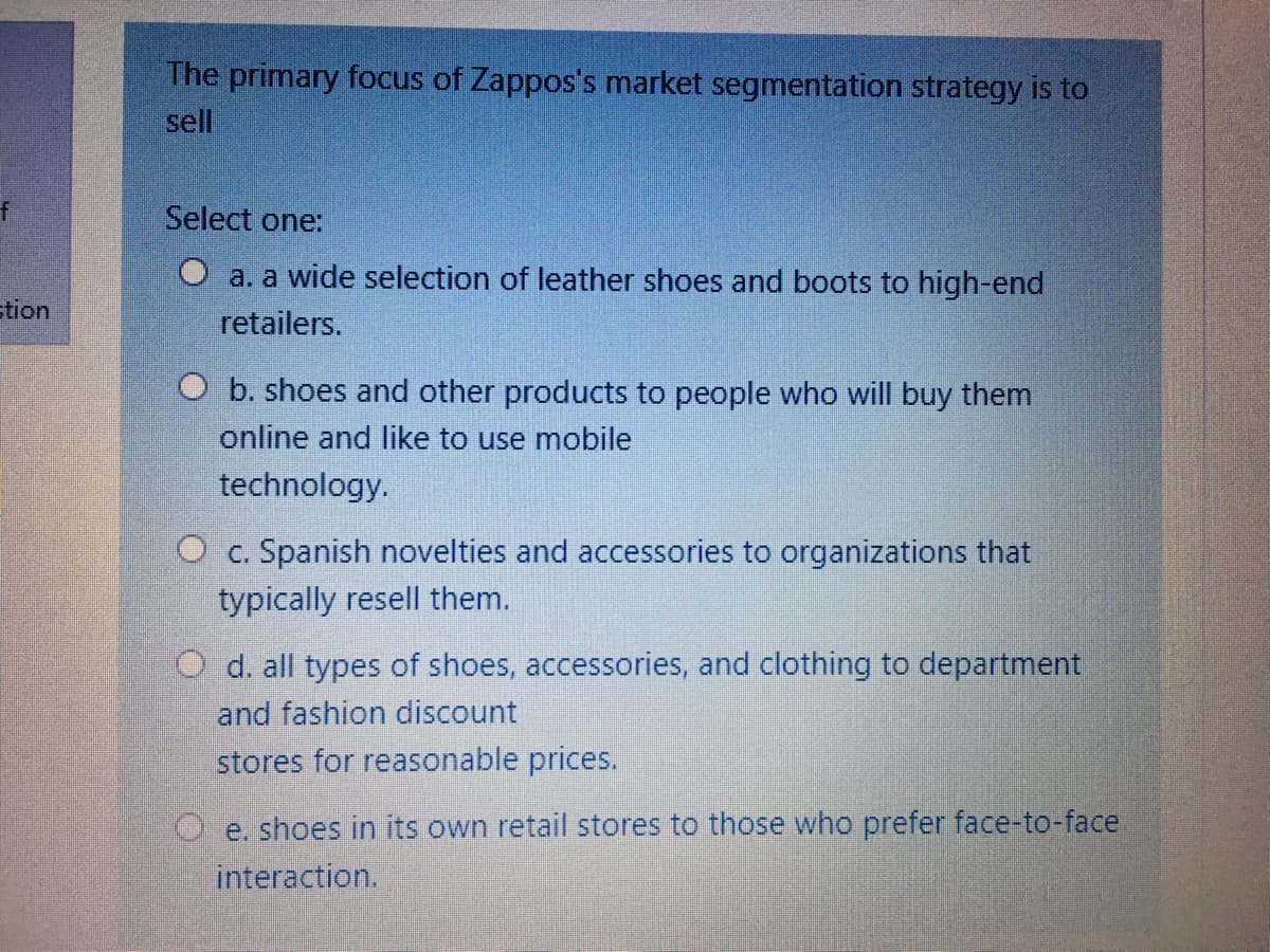 The primary focus of Zappos's market segmnentation strategy is to
sell
Select one:
O a. a wide selection of leather shoes and boots to high-end
tion
retailers.
O b. shoes and other products to people who will buy them
online and like to use mobile
technology.
O c. Spanish novelties and accessories to organizations that
typically resell them.
O d. all types of shoes, accessories, and clothing to department
and fashion discount
stores for reasonable prices.
e. shoes in its own retail stores to those who prefer face-to-face
interaction.
