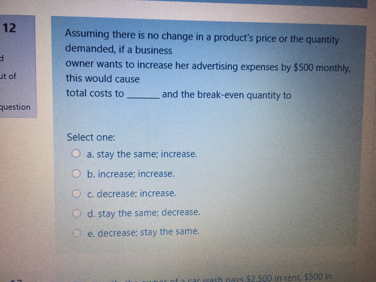 12
Assuming there is no change in a product's price or the quantity
demanded, if a business
owner wants to increase her advertising expenses by $500 monthly,
ut of
this would cause
total costs to
and the break-even quantity to
question
Select one:
O a. stay the same; increase.
O b. increase; increase.
O c. decrease; increase.
O d. stay the same; decrease.
O. e. decrease; stay the same.
car wash pays $2.500 in rent, $500 in
