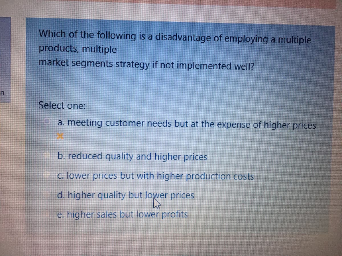 Which of the following is a disadvantage of employing a multiple
products, multiple
market segments strategy if not implemented well?
Select one:
a. meeting customer needs but at the expense of higher prices
b. reduced quality and higher prices
c. lower prices but with higher production costs
d. higher quality but lower prices
e. higher sales but lower profits
