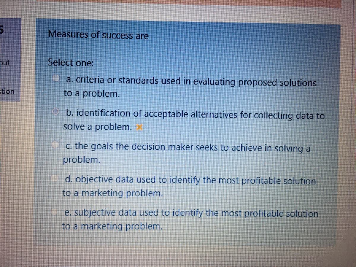 Measures of success are
out
Select one:
a. criteria or standards used in evaluating proposed solutions
to a problem.
tion
b. identification of acceptable alternatives for collecting data to
solve a problem.
c. the goals the decision maker seeks to achieve in solving a
problem.
d. objective data used to identify the most profitable solution
to a marketing problem.
e. subjective data used to identify the most profitable solution
to a marketing problem.
